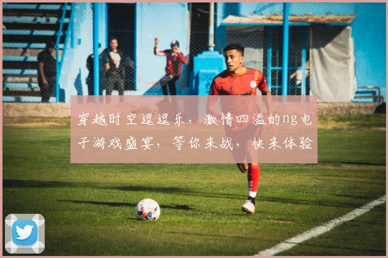 穿越时空逗逗乐，激情四溢的ng电子游戏盛宴，等你来战，快来体验
