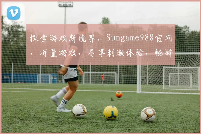 探索游戏新境界，Sungame988官网，海量游戏，尽享刺激体验，畅游虚拟世界，不容错过