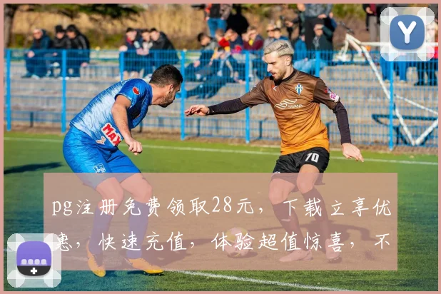 pg注册免费领取28元，下载立享优惠，快速充值，体验超值惊喜，不容错过