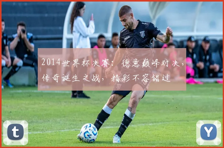 2014世界杯决赛：德意巅峰对决，传奇诞生之战，精彩不容错过