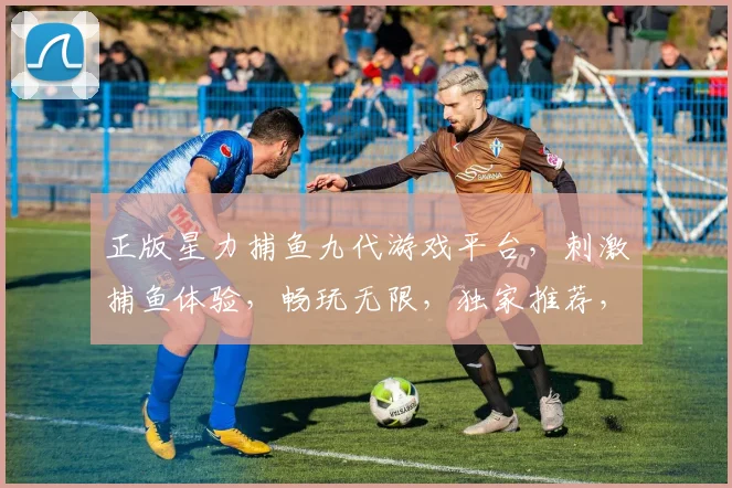 正版星力捕鱼九代游戏平台，刺激捕鱼体验，畅玩无限，独家推荐，必玩首选